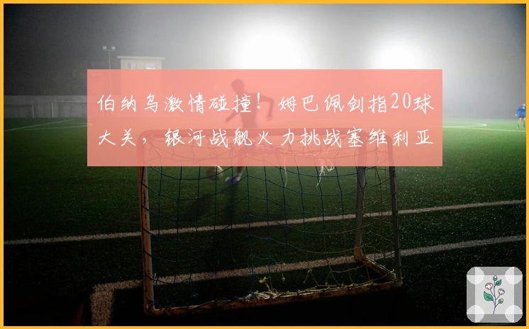 伯纳乌激情碰撞！姆巴佩剑指20球大关，银河战舰火力挑战塞维利亚防线