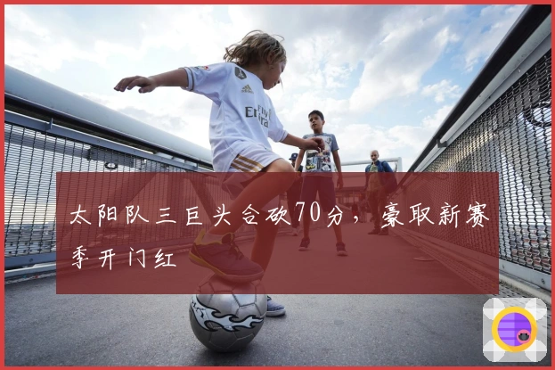 太阳队三巨头合砍70分，豪取新赛季开门红