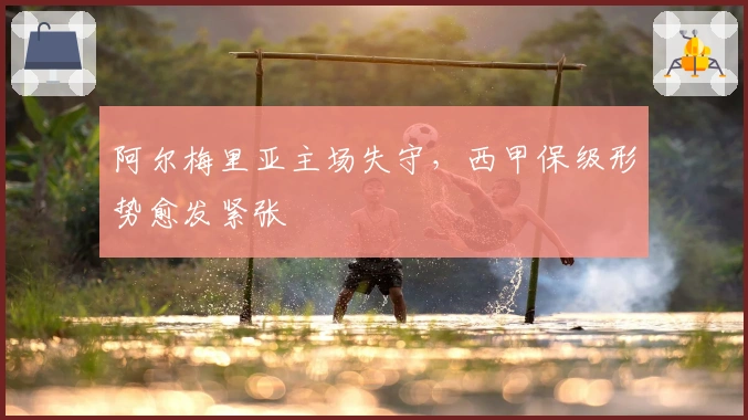 阿尔梅里亚主场失守，西甲保级形势愈发紧张