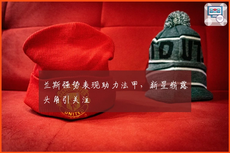 兰斯强势表现助力法甲，新星崭露头角引关注