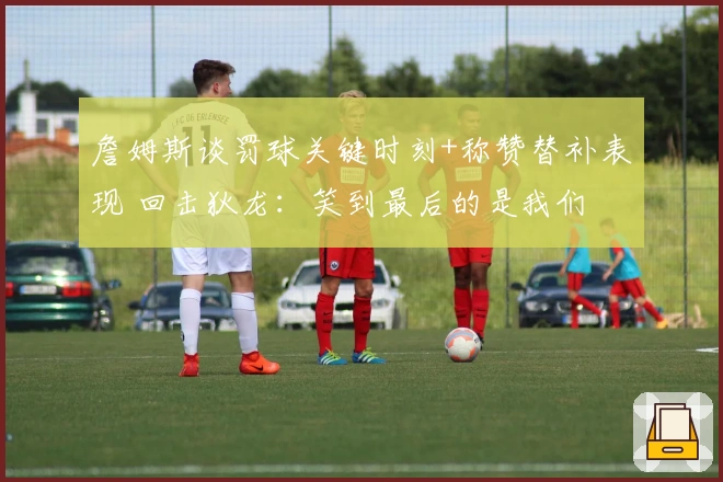 詹姆斯谈罚球关键时刻+称赞替补表现 回击狄龙：笑到最后的是我们