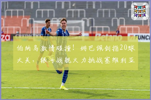 伯纳乌激情碰撞！姆巴佩剑指20球大关，银河战舰火力挑战塞维利亚防线