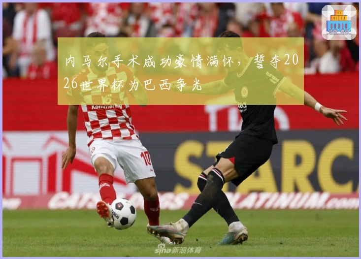 内马尔手术成功豪情满怀，誓夺2026世界杯为巴西争光