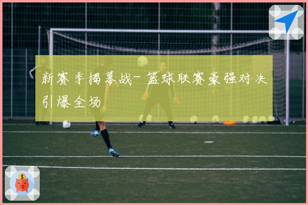 新赛季揭幕战- 篮球联赛豪强对决引爆全场
