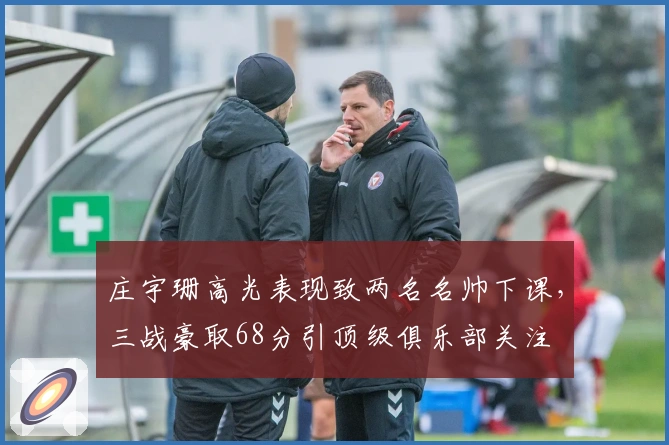 庄宇珊高光表现致两名名帅下课,三战豪取68分引顶级俱乐部关注
